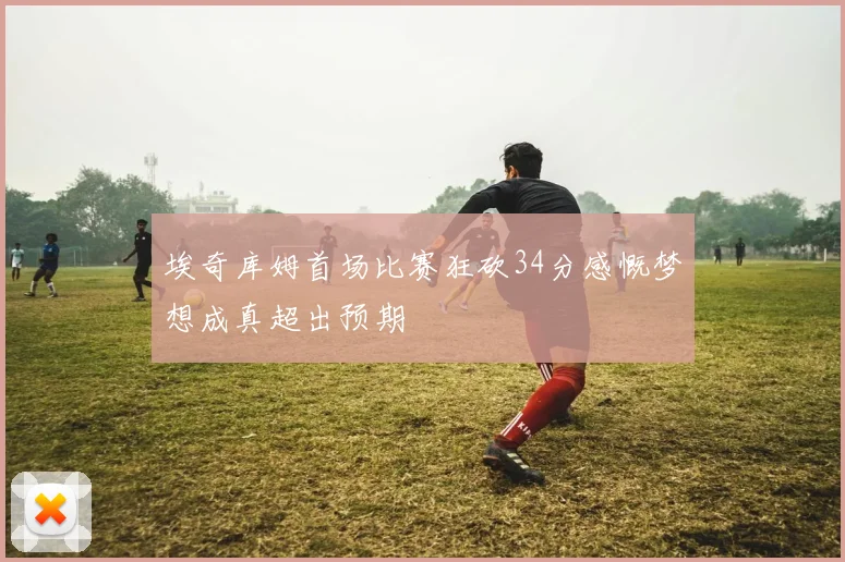 埃奇库姆首场比赛狂砍34分感慨梦想成真超出预期