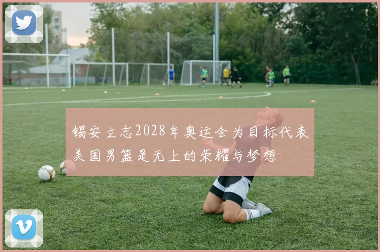 锡安立志2028年奥运会为目标代表美国男篮是无上的荣耀与梦想