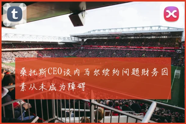 桑托斯CEO谈内马尔续约问题财务因素从未成为障碍