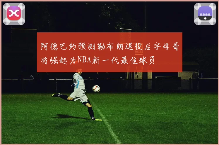 阿德巴约预测勒布朗退役后字母哥将崛起为NBA新一代最佳球员