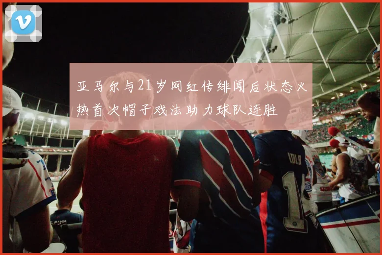 亚马尔与21岁网红传绯闻后状态火热首次帽子戏法助力球队连胜