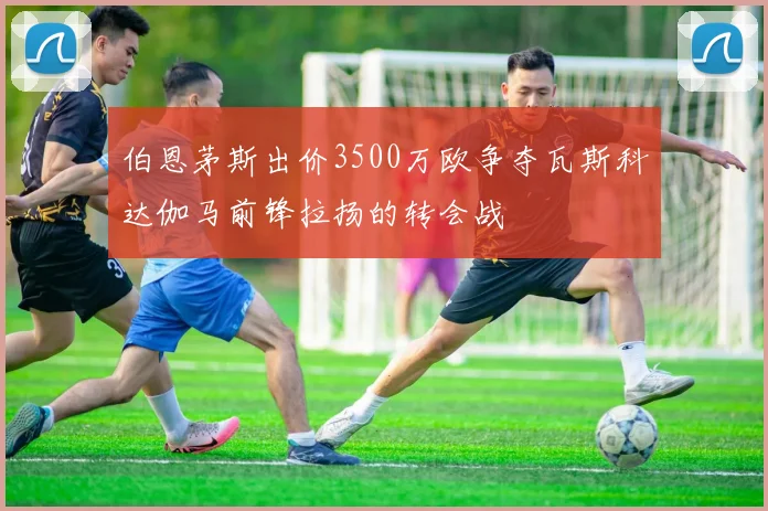 伯恩茅斯出价3500万欧争夺瓦斯科达伽马前锋拉扬的转会战