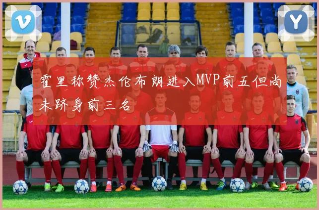 霍里称赞杰伦布朗进入MVP前五但尚未跻身前三名