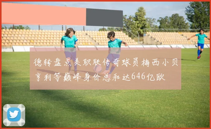 德转盘点美职联传奇球员梅西小贝亨利等巅峰身价总和达646亿欧