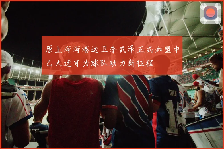 原上海海港边卫李武泽正式加盟中乙大连可为球队助力新征程