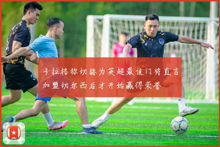 卡拉格称切赫为英超最佳门将直言加盟切尔西后才开始赢得荣誉