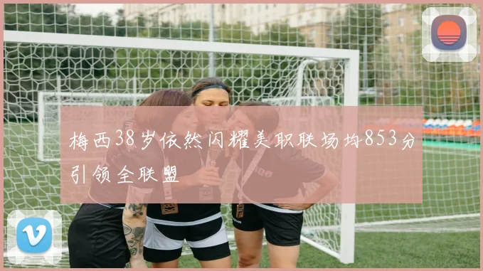 梅西38岁依然闪耀美职联场均853分引领全联盟