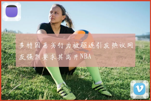 多特因恶劣行为被驱逐引发热议网友强烈要求其离开NBA