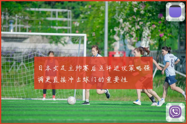 日本女足主帅赛后点评进攻策略强调更直接冲击球门的重要性
